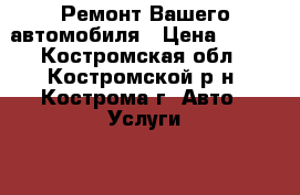 Ремонт Вашего автомобиля › Цена ­ 100 - Костромская обл., Костромской р-н, Кострома г. Авто » Услуги   . Костромская обл.